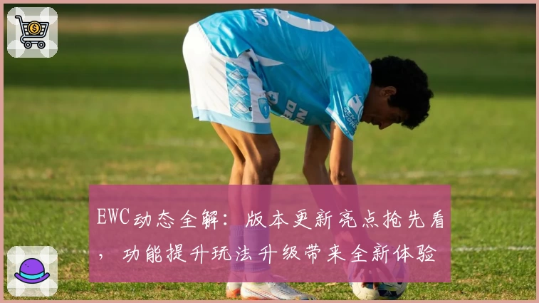 EWC动态全解：版本更新亮点抢先看，功能提升玩法升级带来全新体验