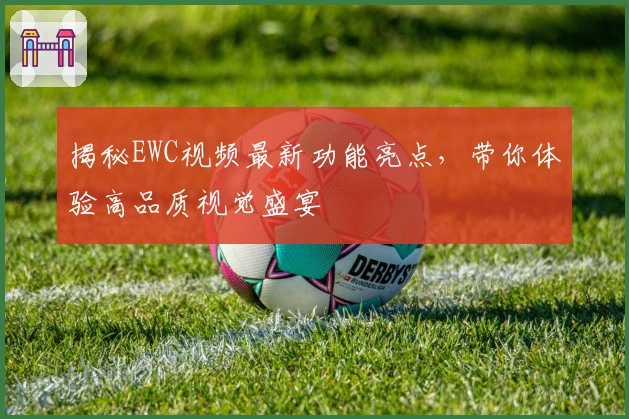 揭秘EWC视频最新功能亮点，带你体验高品质视觉盛宴