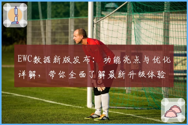 EWC数据新版发布：功能亮点与优化详解，带你全面了解最新升级体验