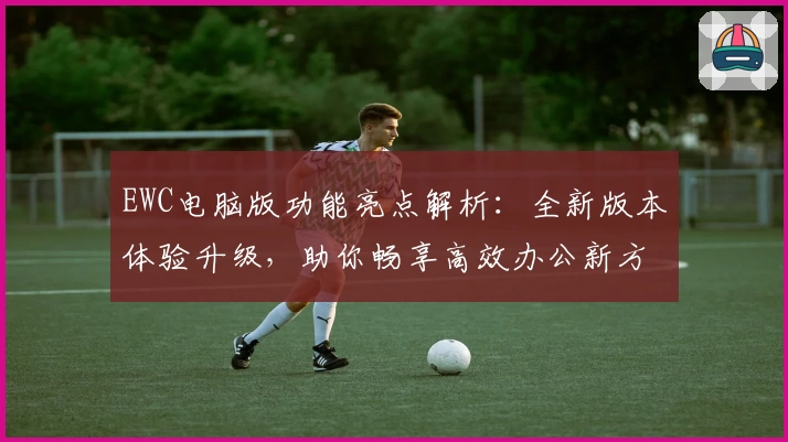 EWC电脑版功能亮点解析：全新版本体验升级，助你畅享高效办公新方式