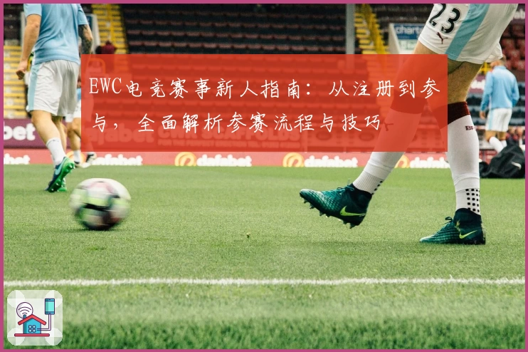 EWC电竞赛事新人指南：从注册到参与，全面解析参赛流程与技巧