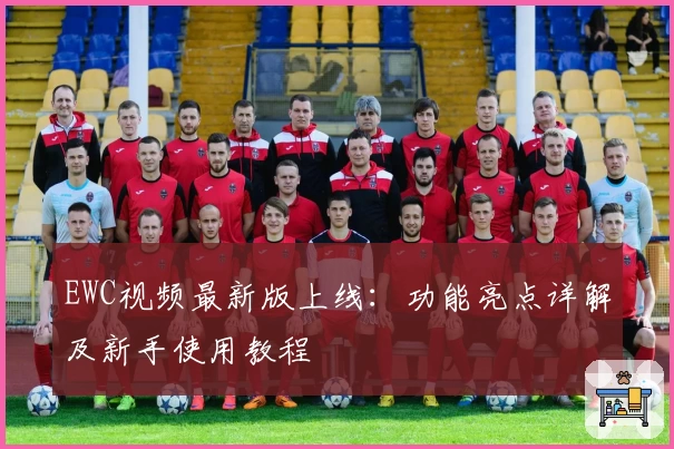 EWC视频最新版上线：功能亮点详解及新手使用教程