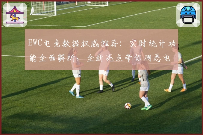 EWC电竞数据权威推荐：实时统计功能全面解析，全新亮点带你洞悉电竞赛事动态