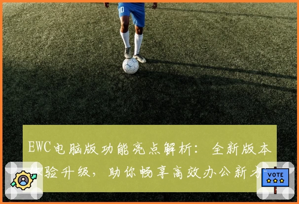 EWC电脑版功能亮点解析：全新版本体验升级，助你畅享高效办公新方式